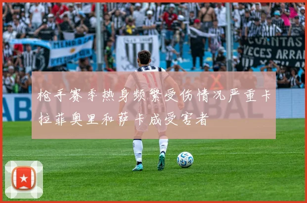 枪手赛季热身频繁受伤情况严重卡拉菲奥里和萨卡成受害者