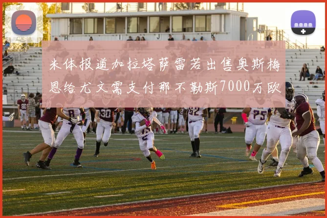 米体报道加拉塔萨雷若出售奥斯梅恩给尤文需支付那不勒斯7000万欧赔偿
