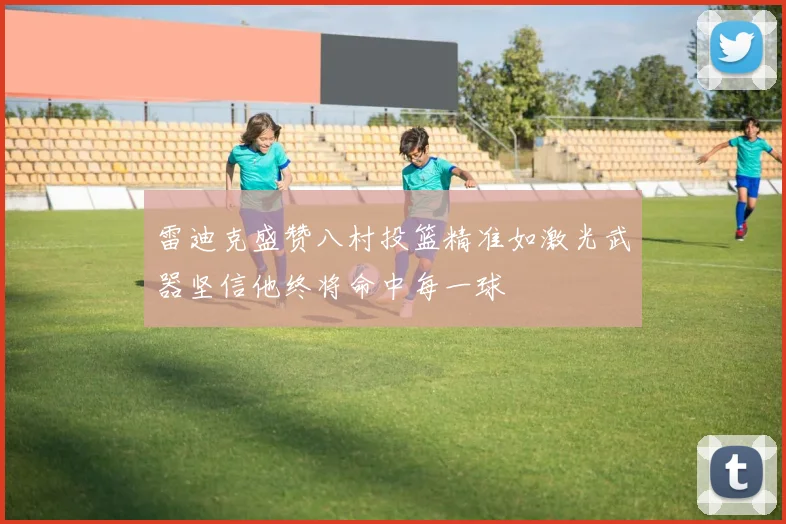 雷迪克盛赞八村投篮精准如激光武器坚信他终将命中每一球