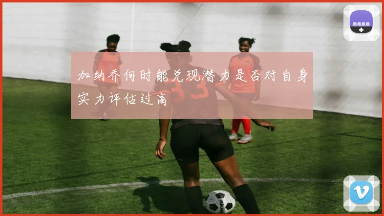 加纳乔何时能兑现潜力是否对自身实力评估过高