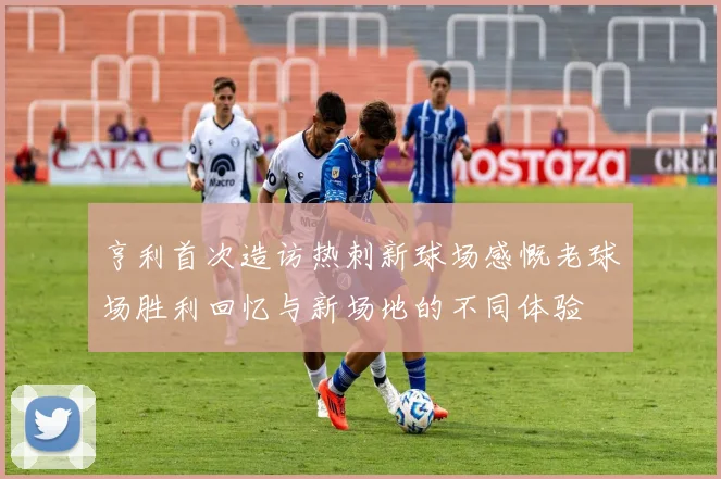亨利首次造访热刺新球场感慨老球场胜利回忆与新场地的不同体验