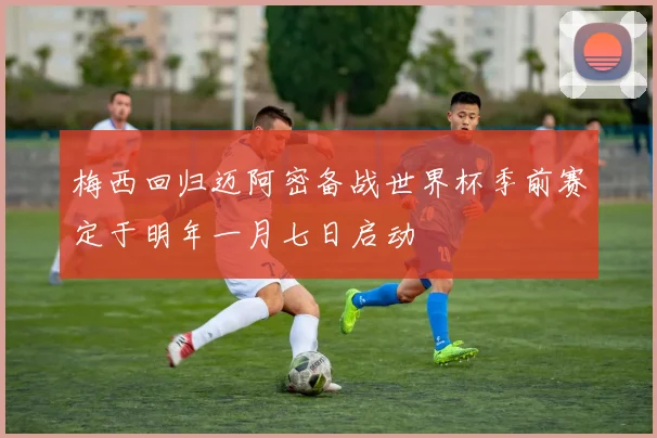 梅西回归迈阿密备战世界杯季前赛定于明年一月七日启动