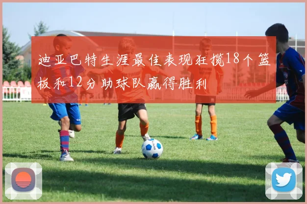 迪亚巴特生涯最佳表现狂揽18个篮板和12分助球队赢得胜利