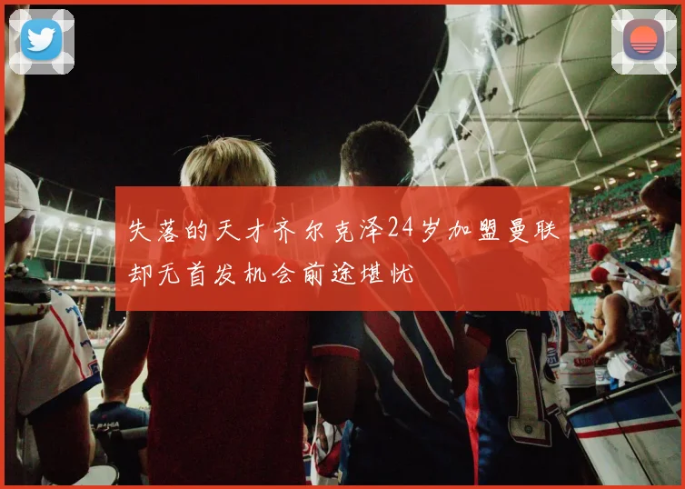 失落的天才齐尔克泽24岁加盟曼联却无首发机会前途堪忧