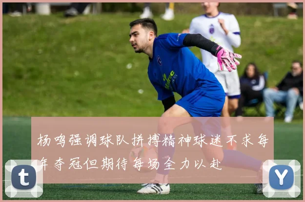 杨鸣强调球队拼搏精神球迷不求每年夺冠但期待每场全力以赴