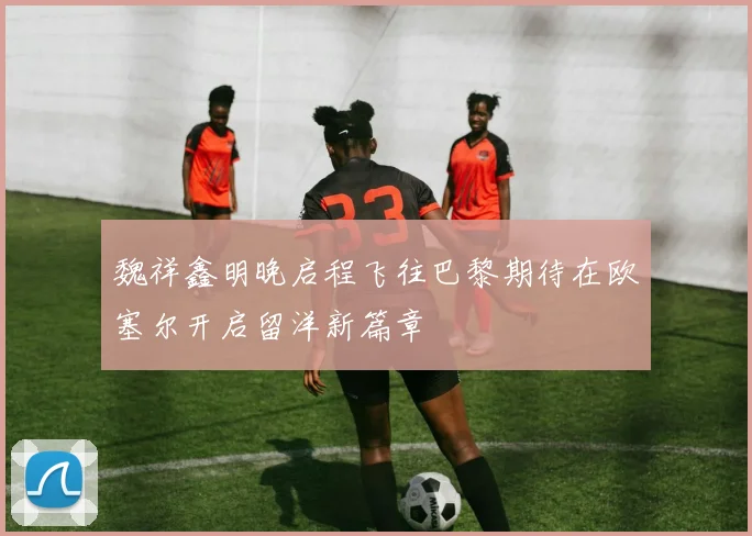 魏祥鑫明晚启程飞往巴黎期待在欧塞尔开启留洋新篇章