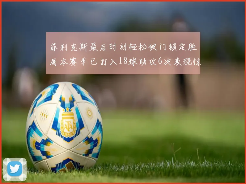菲利克斯最后时刻轻松破门锁定胜局本赛季已打入18球助攻6次表现惊艳
