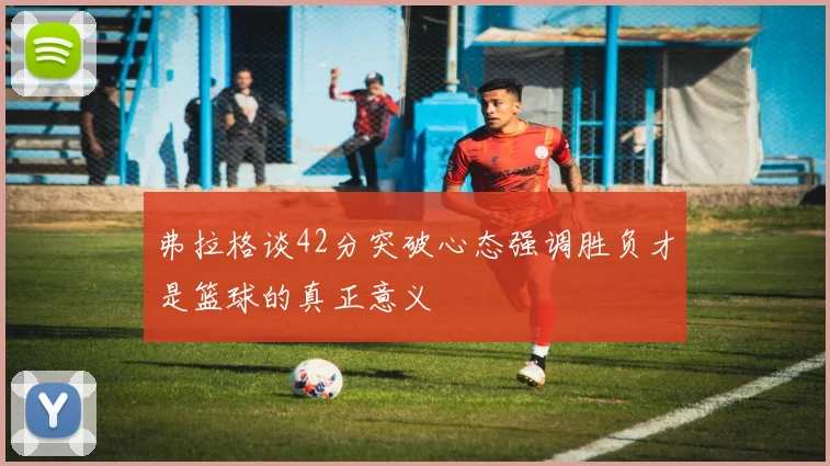 弗拉格谈42分突破心态强调胜负才是篮球的真正意义