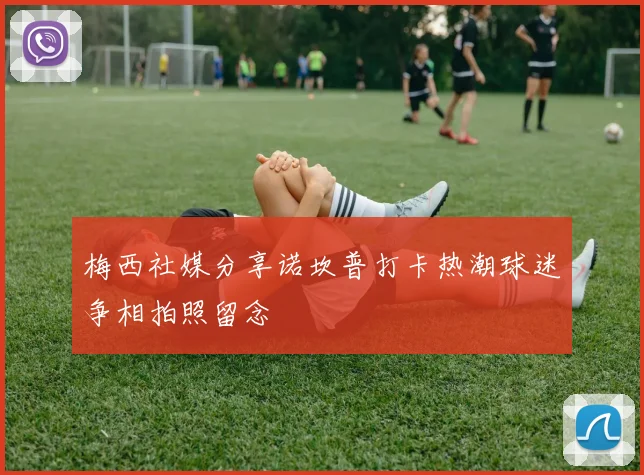 梅西社媒分享诺坎普打卡热潮球迷争相拍照留念