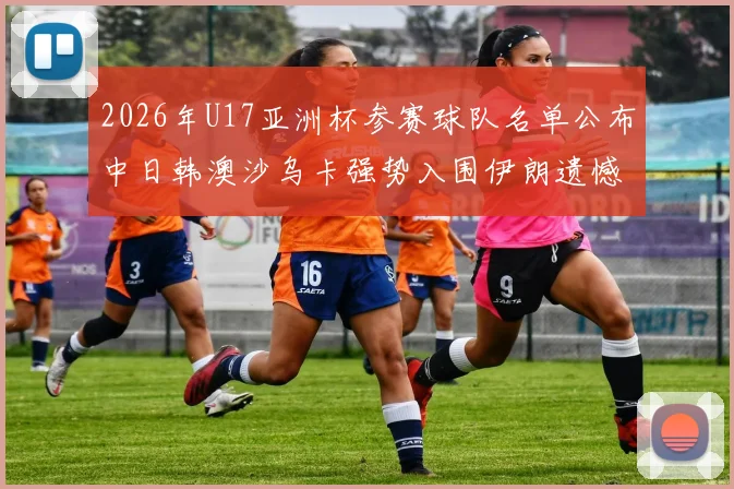 2026年U17亚洲杯参赛球队名单公布中日韩澳沙乌卡强势入围伊朗遗憾无缘