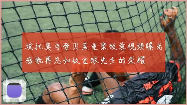埃托奥与登贝莱重聚致意视频曝光感慨再见如故金球先生的荣耀