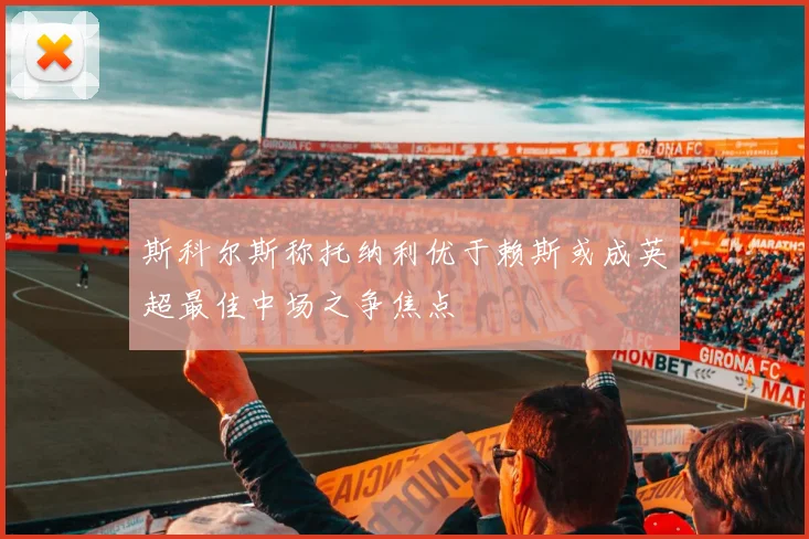 斯科尔斯称托纳利优于赖斯或成英超最佳中场之争焦点