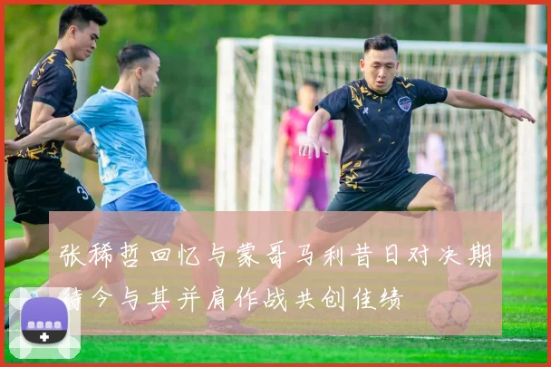 张稀哲回忆与蒙哥马利昔日对决期待今与其并肩作战共创佳绩