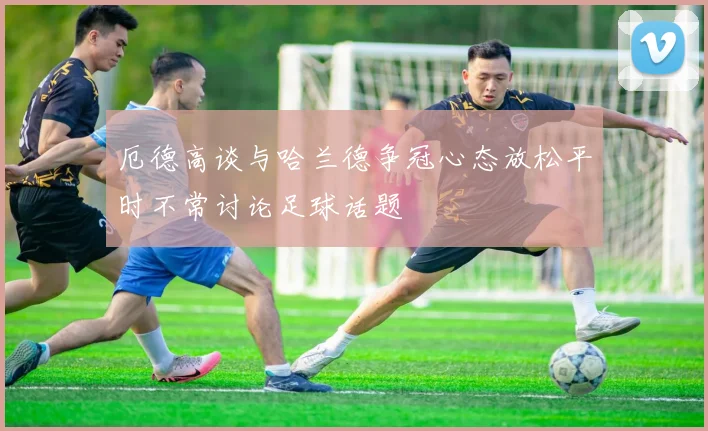 厄德高谈与哈兰德争冠心态放松平时不常讨论足球话题