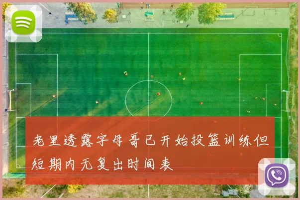 老里透露字母哥已开始投篮训练但短期内无复出时间表