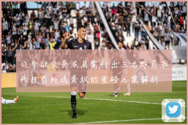 公牛欲交易浓眉需付出三名球员和两枚首轮选秀权的重磅方案解析