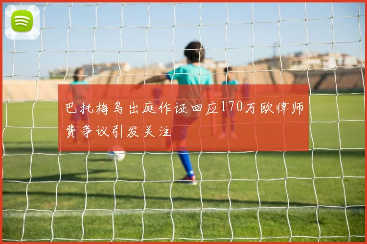 巴托梅乌出庭作证回应170万欧律师费争议引发关注