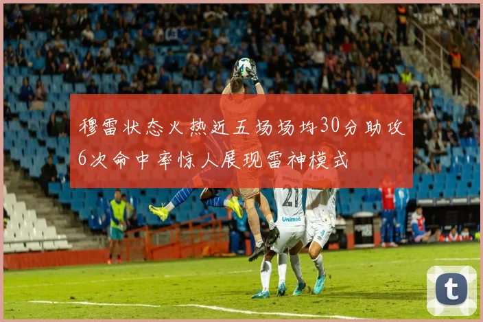 穆雷状态火热近五场场均30分助攻6次命中率惊人展现雷神模式