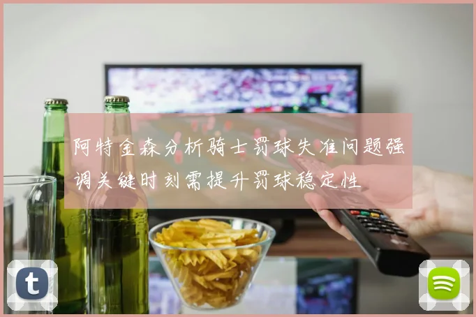 阿特金森分析骑士罚球失准问题强调关键时刻需提升罚球稳定性