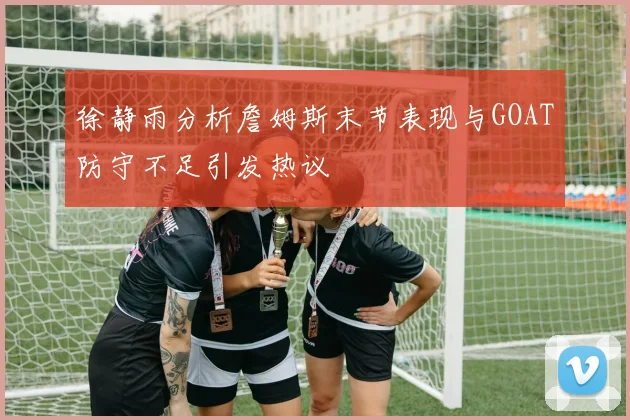 徐静雨分析詹姆斯末节表现与GOAT防守不足引发热议