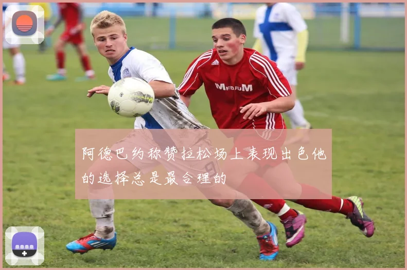 阿德巴约称赞拉松场上表现出色他的选择总是最合理的