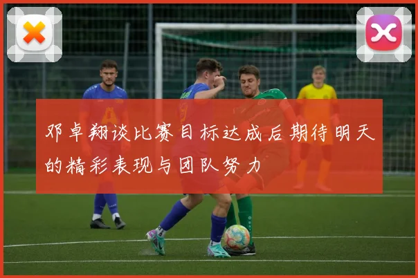 邓卓翔谈比赛目标达成后期待明天的精彩表现与团队努力