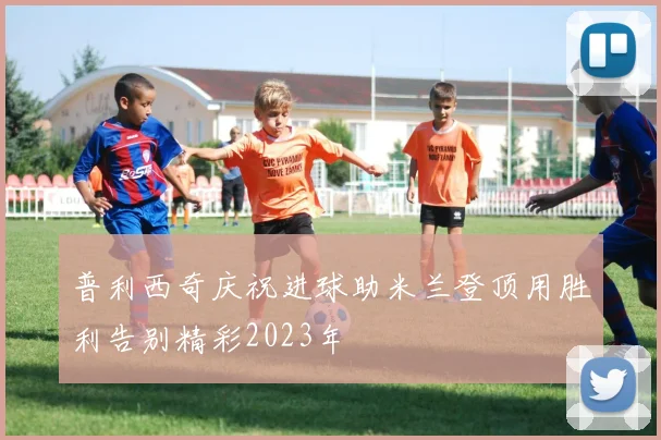 普利西奇庆祝进球助米兰登顶用胜利告别精彩2023年