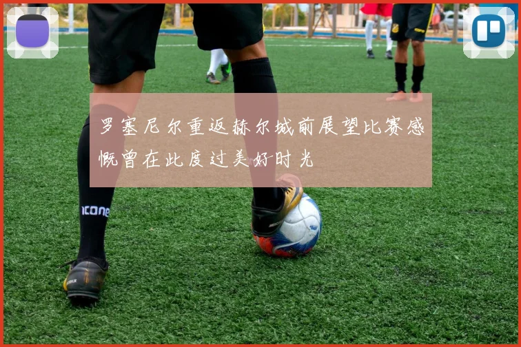 罗塞尼尔重返赫尔城前展望比赛感慨曾在此度过美好时光