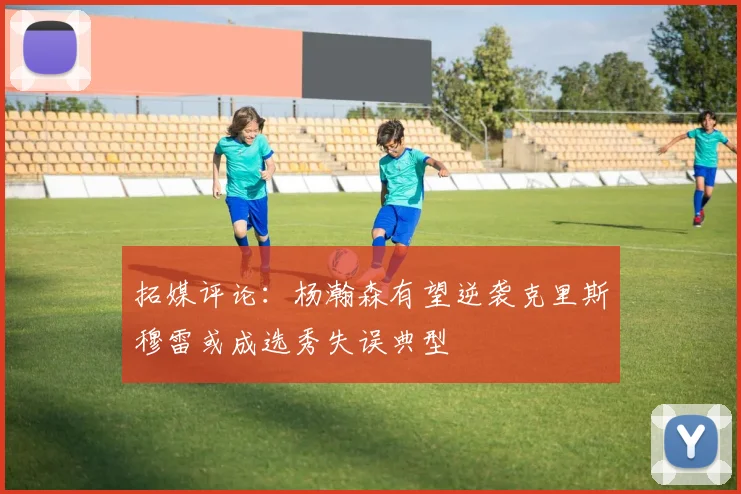 拓媒评论：杨瀚森有望逆袭克里斯穆雷或成选秀失误典型