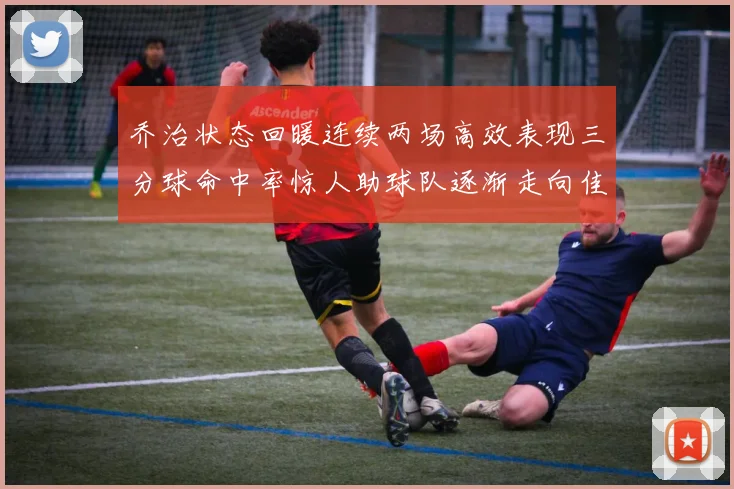 乔治状态回暖连续两场高效表现三分球命中率惊人助球队逐渐走向佳境