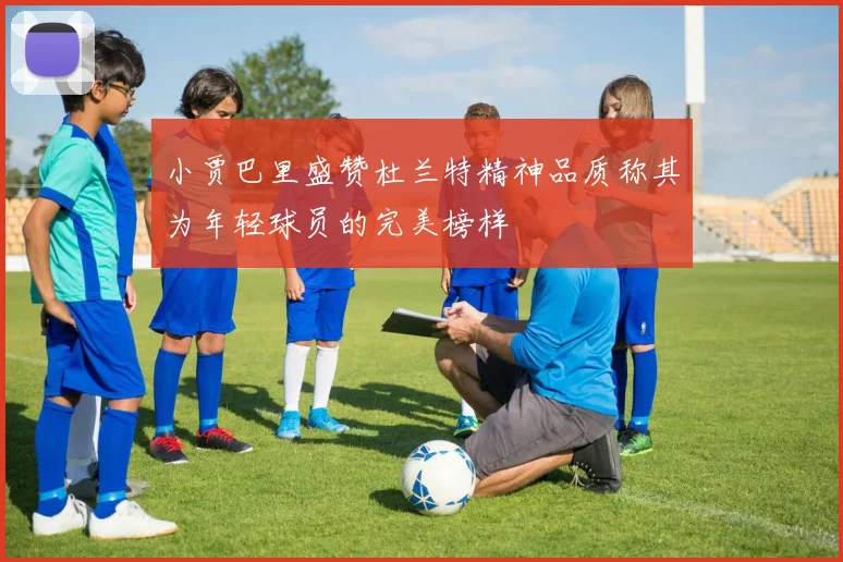 小贾巴里盛赞杜兰特精神品质称其为年轻球员的完美榜样