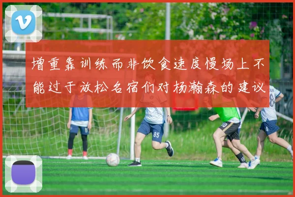 增重靠训练而非饮食速度慢场上不能过于放松名宿们对杨瀚森的建议