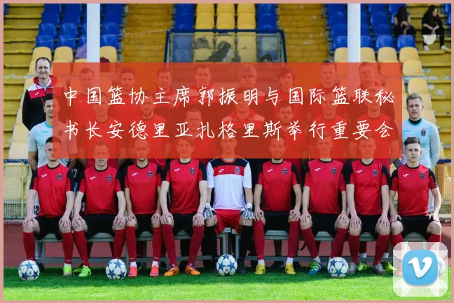 中国篮协主席郭振明与国际篮联秘书长安德里亚扎格里斯举行重要会晤