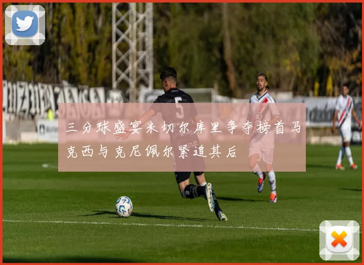 三分球盛宴米切尔库里争夺榜首马克西与克尼佩尔紧追其后