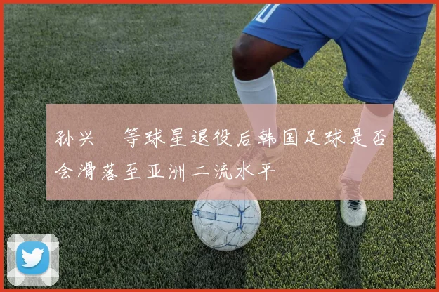 孙兴慜等球星退役后韩国足球是否会滑落至亚洲二流水平