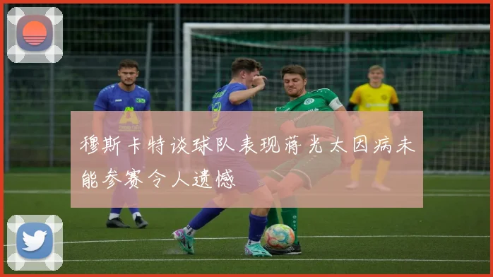 穆斯卡特谈球队表现蒋光太因病未能参赛令人遗憾