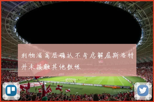 利物浦高层确认不考虑解雇斯洛特并未接触其他教练