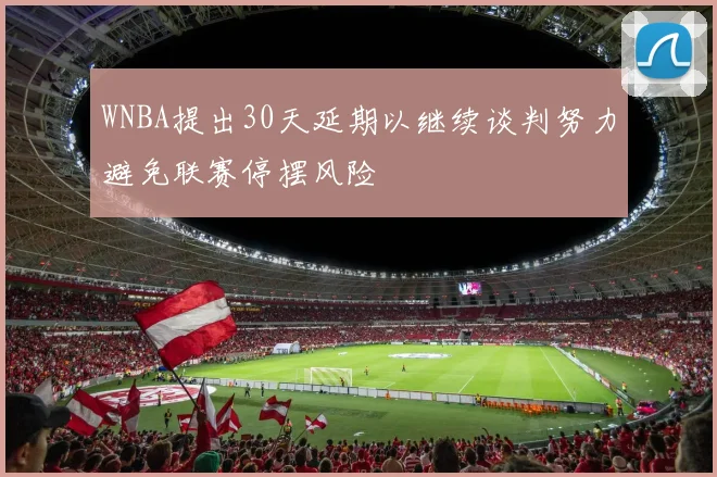 WNBA提出30天延期以继续谈判努力避免联赛停摆风险