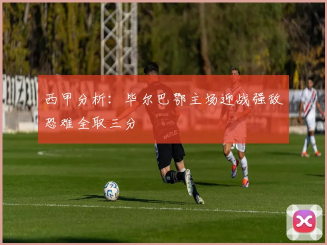 西甲分析：毕尔巴鄂主场迎战强敌恐难全取三分
