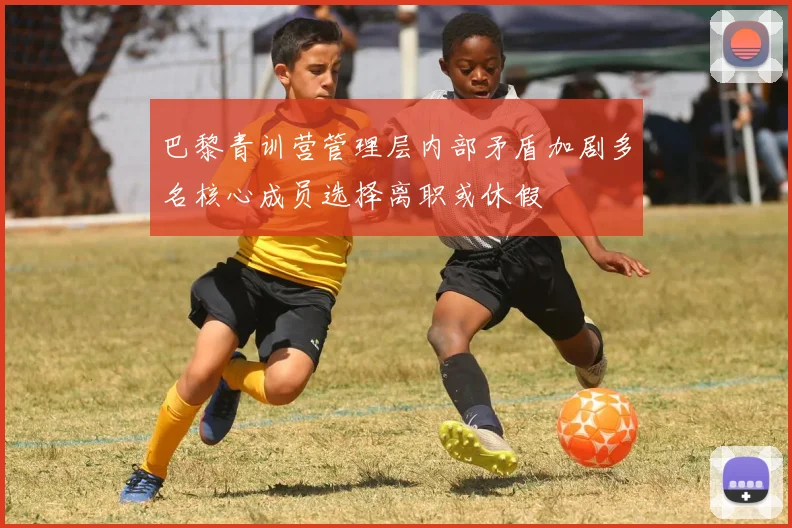 巴黎青训营管理层内部矛盾加剧多名核心成员选择离职或休假